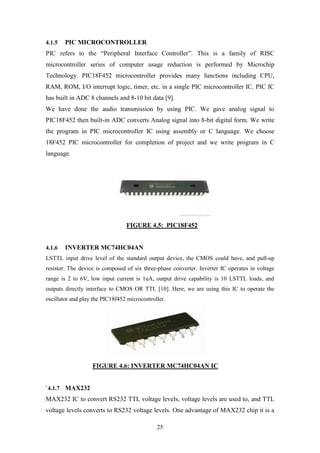 25
4.1.5 PIC MICROCONTROLLER
PIC refers to the “Peripheral Interface Controller”. This is a family of RISC
microcontroller series of computer usage reduction is performed by Microchip
Technology. PIC18F452 microcontroller provides many functions including CPU,
RAM, ROM, I/O interrupt logic, timer, etc. in a single PIC microcontroller IC. PIC IC
has built in ADC 8 channels and 8-10 bit data [9].
We have done the audio transmission by using PIC. We gave analog signal to
PIC18F452 then built-in ADC converts Analog signal into 8-bit digital form. We write
the program in PIC microcontroller IC using assembly or C language. We choose
18F452 PIC microcontroller for completion of project and we write program in C
language.
FIGURE 4.5: PIC18F452
4.1.6 INVERTER MC74HC04AN
LSTTL input drive level of the standard output device, the CMOS could have, and pull-up
resistor. The device is composed of six three-phase converter. Inverter IC operates in voltage
range is 2 to 6V, low input current is 1uA, output drive capability is 10 LSTTL loads, and
outputs directly interface to CMOS OR TTL [10]. Here, we are using this IC to operate the
oscillator and play the PIC18f452 microcontroller.
FIGURE 4.6: INVERTER MC74HC04AN IC
`4.1.7 MAX232
MAX232 IC to convert RS232 TTL voltage levels, voltage levels are used to, and TTL
voltage levels converts to RS232 voltage levels. One advantage of MAX232 chip it is a
 