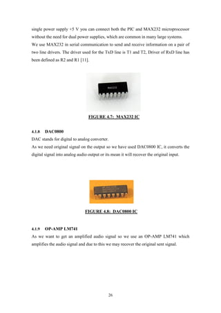 26
single power supply +5 V you can connect both the PIC and MAX232 microprocessor
without the need for dual power supplies, which are common in many large systems.
We use MAX232 in serial communication to send and receive information on a pair of
two line drivers. The driver used for the TxD line is T1 and T2, Driver of RxD line has
been defined as R2 and R1 [11].
FIGURE 4.7: MAX232 IC
4.1.8 DAC0800
DAC stands for digital to analog converter.
As we need original signal on the output so we have used DAC0800 IC, it converts the
digital signal into analog audio output or its mean it will recover the original input.
FIGURE 4.8: DAC0800 IC
4.1.9 OP-AMP LM741
As we want to get an amplified audio signal so we use an OP-AMP LM741 which
amplifies the audio signal and due to this we may recover the original sent signal.
 