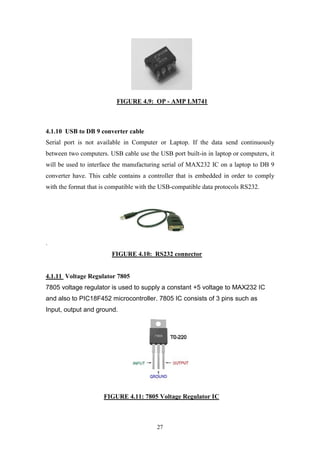 27
FIGURE 4.9: OP - AMP LM741
4.1.10 USB to DB 9 converter cable
Serial port is not available in Computer or Laptop. If the data send continuously
between two computers. USB cable use the USB port built-in in laptop or computers, it
will be used to interface the manufacturing serial of MAX232 IC on a laptop to DB 9
converter have. This cable contains a controller that is embedded in order to comply
with the format that is compatible with the USB-compatible data protocols RS232.
.
FIGURE 4.10: RS232 connector
4.1.11 Voltage Regulator 7805
7805 voltage regulator is used to supply a constant +5 voltage to MAX232 IC
and also to PIC18F452 microcontroller. 7805 IC consists of 3 pins such as
Input, output and ground.
FIGURE 4.11: 7805 Voltage Regulator IC
 