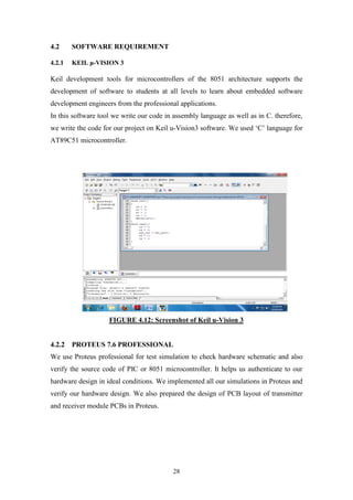 28
4.2 SOFTWARE REQUIREMENT
4.2.1 KEIL μ-VISION 3
Keil development tools for microcontrollers of the 8051 architecture supports the
development of software to students at all levels to learn about embedded software
development engineers from the professional applications.
In this software tool we write our code in assembly language as well as in C. therefore,
we write the code for our project on Keil u-Vision3 software. We used „C‟ language for
AT89C51 microcontroller.
FIGURE 4.12: Screenshot of Keil u-Vision 3
4.2.2 PROTEUS 7.6 PROFESSIONAL
We use Proteus professional for test simulation to check hardware schematic and also
verify the source code of PIC or 8051 microcontroller. It helps us authenticate to our
hardware design in ideal conditions. We implemented all our simulations in Proteus and
verify our hardware design. We also prepared the design of PCB layout of transmitter
and receiver module PCBs in Proteus.
 