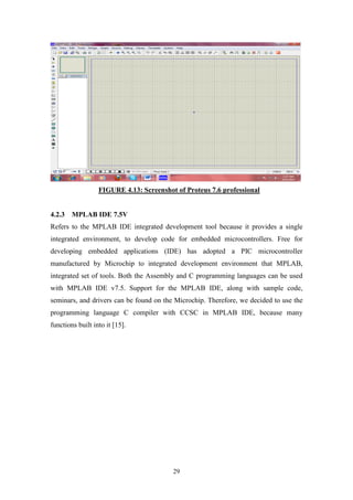 29
FIGURE 4.13: Screenshot of Proteus 7.6 professional
4.2.3 MPLAB IDE 7.5V
Refers to the MPLAB IDE integrated development tool because it provides a single
integrated environment, to develop code for embedded microcontrollers. Free for
developing embedded applications (IDE) has adopted a PIC microcontroller
manufactured by Microchip to integrated development environment that MPLAB,
integrated set of tools. Both the Assembly and C programming languages can be used
with MPLAB IDE v7.5. Support for the MPLAB IDE, along with sample code,
seminars, and drivers can be found on the Microchip. Therefore, we decided to use the
programming language C compiler with CCSC in MPLAB IDE, because many
functions built into it [15].
 