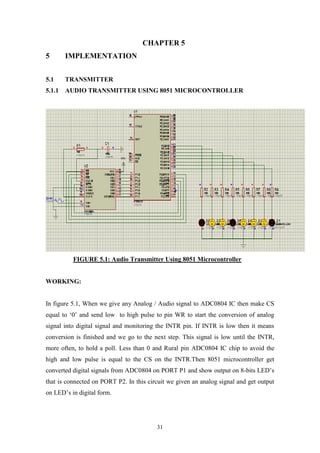 31
CHAPTER 5
5 IMPLEMENTATION
5.1 TRANSMITTER
5.1.1 AUDIO TRANSMITTER USING 8051 MICROCONTROLLER
FIGURE 5.1: Audio Transmitter Using 8051 Microcontroller
WORKING:
In figure 5.1, When we give any Analog / Audio signal to ADC0804 IC then make CS
equal to „0‟ and send low to high pulse to pin WR to start the conversion of analog
signal into digital signal and monitoring the INTR pin. If INTR is low then it means
conversion is finished and we go to the next step. This signal is low until the INTR,
more often, to hold a poll. Less than 0 and Rural pin ADC0804 IC chip to avoid the
high and low pulse is equal to the CS on the INTR.Then 8051 microcontroller get
converted digital signals from ADC0804 on PORT P1 and show output on 8-bits LED‟s
that is connected on PORT P2. In this circuit we given an analog signal and get output
on LED‟s in digital form.
 