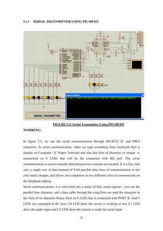 33
5.1.3 SERIAL TRANSMITTER USING PIC18F452
FIGURE 5.3: Serial Transmitter Using PIC18F452
WORKING:
In figure 5.3, we use the serial communication through MAX232 IC and DB-9
connector. In serial communication, when we type something from keyboard then it
display on Computer „A‟ Hyper Terminal and also this byte of character or integer is
transmitted on 8 LEDs that will be the connected with RB port. The serial
communication is used to transfer data between two systems are located. It is a fact, that
uses a single row of data instead of 8-bit parallel data lines of communication is not
only much cheaper, and allows two computers in two different cities to communicate on
the telephone talking.
Serial communications, it is converted into a series of bits, serial register - just use the
parallel byte character, and a data cable through the wing.Here we send the character in
the form of its character binary form on 8 LEDs that is connected with PORT B. And 3
LEDs are connected to RC port, C0 LED show the circuit is working or not, C1 LED
show the audio input and C2 LED show the system is ready for serial input.
 