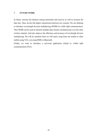 38
7 FUTURE WORK
In future, increase the distance among transmitter and receiver as well as increase the
data rate. Then, do the full duplex transmission between two systems. We are thinking
to introduce wavelength division multiplexing (WDM) in visible light communication.
Then WDM can be used to transmit multiple data streams simultaneously over the same
wireless channel. And also improve the efficiency and accuracy of wavelength division
multiplexing. We will be satisfied when we will send a song from our mobile to other
mobile using VLC, not using MMS or Bluetooth.
Finally, we want to introduce a universal application related to visible light
communication (VLC).
 