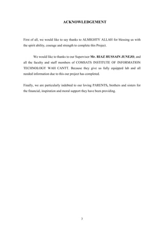 3
ACKNOWLEDGEMENT
First of all, we would like to say thanks to ALMIGHTY ALLAH for blessing us with
the spirit ability, courage and strength to complete this Project.
We would like to thanks to our Supervisor Mr. RIAZ HUSSAIN JUNEJO, and
all the faculty and staff members of COMSATS INSTITUTE OF INFORMATION
TECHNOLOGY WAH CANTT. Because they give us fully equipped lab and all
needed information due to this our project has completed.
Finally, we are particularly indebted to our loving PARENTS, brothers and sisters for
the financial, inspiration and moral support they have been providing.
 