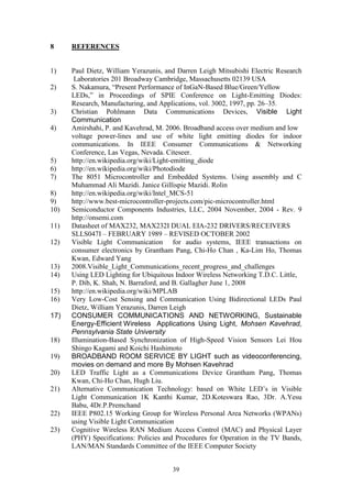 39
8 REFERENCES
1) Paul Dietz, William Yerazunis, and Darren Leigh Mitsubishi Electric Research
Laboratories 201 Broadway Cambridge, Massachusetts 02139 USA
2) S. Nakamura, “Present Performance of InGaN-Based Blue/Green/Yellow
LEDs,” in Proceedings of SPIE Conference on Light-Emitting Diodes:
Research, Manufacturing, and Applications, vol. 3002, 1997, pp. 26–35.
3) Christian Pohlmann Data Communications Devices, Visible Light
Communication
4) Amirshahi, P. and Kavehrad, M. 2006. Broadband access over medium and low
voltage power-lines and use of white light emitting diodes for indoor
communications. In IEEE Consumer Communications & Networking
Conference, Las Vegas, Nevada. Citeseer.
5) http://en.wikipedia.org/wiki/Light-emitting_diode
6) http://en.wikipedia.org/wiki/Photodiode
7) The 8051 Microcontroller and Embedded Systems. Using assembly and C
Muhammad Ali Mazidi. Janice Gillispie Mazidi. Rolin
8) http://en.wikipedia.org/wiki/Intel_MCS-51
9) http://www.best-microcontroller-projects.com/pic-microcontroller.html
10) Semiconductor Components Industries, LLC, 2004 November, 2004 - Rev. 9
http://onsemi.com
11) Datasheet of MAX232, MAX232I DUAL EIA-232 DRIVERS/RECEIVERS
SLLS047I – FEBRUARY 1989 – REVISED OCTOBER 2002
12) Visible Light Communication for audio systems, IEEE transactions on
consumer electronics by Grantham Pang, Chi-Ho Chan , Ka-Lim Ho, Thomas
Kwan, Edward Yang
13) 2008.Visible_Light_Communications_recent_progress_and_challenges
14) Using LED Lighting for Ubiquitous Indoor Wireless Networking T.D.C. Little,
P. Dib, K. Shah, N. Barraford, and B. Gallagher June 1, 2008
15) http://en.wikipedia.org/wiki/MPLAB
16) Very Low-Cost Sensing and Communication Using Bidirectional LEDs Paul
Dietz, William Yerazunis, Darren Leigh
17) CONSUMER COMMUNICATIONS AND NETWORKING, Sustainable
Energy-Efficient Wireless Applications Using Light, Mohsen Kavehrad,
Pennsylvania State University
18) Illumination-Based Synchronization of High-Speed Vision Sensors Lei Hou
Shingo Kagami and Koichi Hashimoto
19) BROADBAND ROOM SERVICE BY LIGHT such as videoconferencing,
movies on demand and more By Mohsen Kavehrad
20) LED Traffic Light as a Communications Device Grantham Pang, Thomas
Kwan, Chi-Ho Chan, Hugh Liu.
21) Alternative Communication Technology: based on White LED‟s in Visible
Light Communication 1K Kanthi Kumar, 2D.Koteswara Rao, 3Dr. A.Yesu
Babu, 4Dr.P.Premchand
22) IEEE P802.15 Working Group for Wireless Personal Area Networks (WPANs)
using Visible Light Communication
23) Cognitive Wireless RAN Medium Access Control (MAC) and Physical Layer
(PHY) Specifications: Policies and Procedures for Operation in the TV Bands,
LAN/MAN Standards Committee of the IEEE Computer Society
 