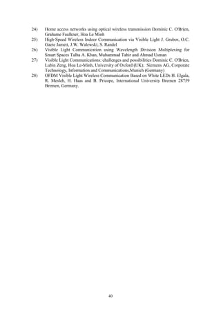 40
24) Home access networks using optical wireless transmission Dominic C. O'Brien,
Grahame Faulkner, Hoa Le Minh
25) High-Speed Wireless Indoor Communication via Visible Light J. Grubor, O.C.
Gaete Jamett, J.W. Walewski, S. Randel
26) Visible Light Communication using Wavelength Division Multiplexing for
Smart Spaces Talha A. Khan, Muhammad Tahir and Ahmad Usman
27) Visible Light Communications: challenges and possibilities Dominic C. O'Brien,
Lubin Zeng, Hoa Le-Minh, University of Oxford (UK); Siemens AG, Corporate
Technology, Information and Communications,Munich (Germany)
28) OFDM Visible Light Wireless Communication Based on White LEDs H. Elgala,
R. Mesleh, H. Haas and B. Pricope, International University Bremen 28759
Bremen, Germany.
 