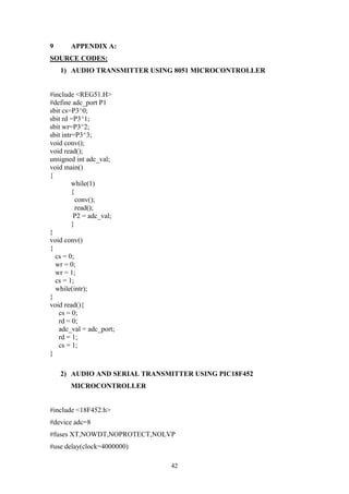 42
9 APPENDIX A:
SOURCE CODES:
1) AUDIO TRANSMITTER USING 8051 MICROCONTROLLER
#include <REG51.H>
#define adc_port P1
sbit cs=P3^0;
sbit rd =P3^1;
sbit wr=P3^2;
sbit intr=P3^3;
void conv();
void read();
unsigned int adc_val;
void main()
{
while(1)
{
conv();
read();
P2 = adc_val;
}
}
void conv()
{
cs = 0;
wr = 0;
wr = 1;
cs = 1;
while(intr);
}
void read(){
cs = 0;
rd = 0;
adc_val = adc_port;
rd = 1;
cs = 1;
}
2) AUDIO AND SERIAL TRANSMITTER USING PIC18F452
MICROCONTROLLER
#include <18F452.h>
#device adc=8
#fuses XT,NOWDT,NOPROTECT,NOLVP
#use delay(clock=4000000)
 