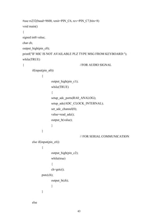 43
#use rs232(baud=9600, xmit=PIN_C6, rcv=PIN_C7,bits=8)
void main()
{
signed int8 value;
char ch;
output_high(pin_c0);
printf("IF MIC IS NOT AVAILABLE PLZ TYPE MSG FROM KEYBOARD:");
while(TRUE)
{ //FOR AUDIO SIGNAL
if(input(pin_a0))
{
output_high(pin_c1);
while(TRUE)
{
setup_adc_ports(RA0_ANALOG);
setup_adc(ADC_CLOCK_INTERNAL);
set_adc_channel(0);
value=read_adc();
output_b(value);
}
}
// FOR SERIAL COMMUNICATION
else if(input(pin_c6))
{
output_high(pin_c2);
while(true)
{
ch=getc();
putc(ch);
output_b(ch);
}
}
else
 