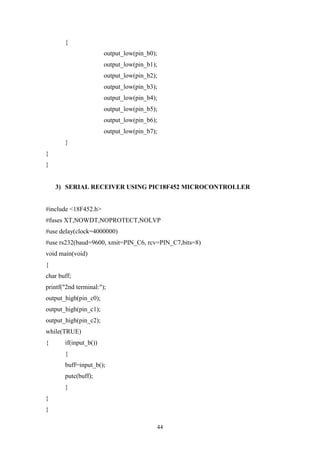 44
{
output_low(pin_b0);
output_low(pin_b1);
output_low(pin_b2);
output_low(pin_b3);
output_low(pin_b4);
output_low(pin_b5);
output_low(pin_b6);
output_low(pin_b7);
}
}
}
3) SERIAL RECEIVER USING PIC18F452 MICROCONTROLLER
#include <18F452.h>
#fuses XT,NOWDT,NOPROTECT,NOLVP
#use delay(clock=4000000)
#use rs232(baud=9600, xmit=PIN_C6, rcv=PIN_C7,bits=8)
void main(void)
{
char buff;
printf("2nd terminal:");
output_high(pin_c0);
output_high(pin_c1);
output_high(pin_c2);
while(TRUE)
{ if(input_b())
{
buff=input_b();
putc(buff);
}
}
}
 
