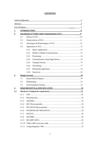 5
CONTENTS
Acknowledgement 3
Abstract 4
List of Figures ______ 7
1 INTRODUCTION 8
2 Introduction of Visible Light Communication (VLC) ______9
2.1 History of VLC……………………………………………………...........10
2.2 Characteristics of VLC…………………………………………………...11
2.3 Advantages & Disadvantages of VLC…………………………………....12
2.4 Application of VLC……………………………………………………….13
2.4.1 Indoor Applications……………………………………………....13
2.4.2 Mobile to Mobile Communication……………………………….14
2.4.3 Positioning………………………………………………………..14
2.4.4 Communication using Image Sensor……………………………..16
2.4.5 Transport System…………….…………………………………...17
2.4.6 Networking……………………………………………………….17
2.4.7 Multimedia application……………………………………...........18
2.4.8 Sensitivity………………………………………………………...18
3 Design overview _ 19
3.1 System Block Diagram……………………………………………………19
3.2 Methodology………………………………………………………………21
3.3 LED modulation Scheme……………………………………………….…21
4 REQUIREMENTS & SPECIFICATION _ 22
4.1 Hardware Components requirement.....................................................................22
4.1.1 LED………………………………………………………………...............22
4.1.2 Phototransistor……………………………………………………...............23
4.1.3 ADC0804…………………………………………………………...............23
4.1.4 8051 Microcontroller…………………………………………………….....24
4.1.5 PIC18F452 Microcontroller...........................................................................25
4.1.6 INVERTER MC74HC04AN IC....................................................................25
4.1.7 MAX232........................................................................................................25
4.1.8 DAC0800.......................................................................................................26
4.1.9 OP-AMP LM741...........................................................................................26
4.1.10 USB to DB-9 converter cable........................................................................27
4.1.11 voltage Regulator 7805..................................................................................27
 