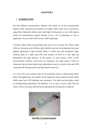 8
CHAPTER 1
1 INTRODUCTION
We have different communication mediums with which we use for communication
purpose. Some communication mediums are copper cables, radio waves, microwaves,
optical fibre, Bluetooth, infrared, and visible light. In this project we use visible light as
media for communication purpose because it has a lot of advantages as well as
applications. We use white LED for emit visible bright light.
Currently, White LEDs are penetrating many areas of our everyday life. White visible
LEDs are becoming more efficient, high reliability and can be incorporated into many
lighting applications. Light Emitting Diode is widely used and inexpensive light-
emitting diode as a light source.The basic purpose of LED is to emit light and
photodiodes like light detectors. In this project, we have design a 8051 or PIC
microcontroller interface circuit that can alternately emit light using 8 LEDs on
transmitter side and detect light using 8 photodiode sensors on receiver side, each LED
connected with limiting resistor and eight digital I/O pins [1].
It is one of the most common types of environmental media in light-emitting diode.
Many LED applications, the number will be displayed, which contains the brake lights,
traffic signal lens, LCD backlight, and automotive. The light-receiving diodes, which
are fundamentally photodiodes and therefore, it is so easy to receive light from the
source. LED is extremely efficient but not optimized for the detection of light [2].
FIGURE 1.1 System Snapshot
 