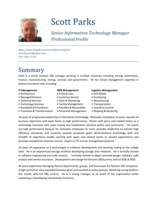 https://www.linkedin.com/in/williamscottparks
wscott.parks@yahoo.com
936 588 2338
Summary
Scott is a senior Fortune 500 manager working in multiple industries including mining, automotive,
finance, manufacturing, energy, services and government. He has broad management expertise in
diverse functional roles including
IT Management SMB Management Logistics Management
• Architecture • Profit & Loss • DOT/OSHA
• Managed Services • Customer Service • Purchasing
• Technical Services • Sales & Marketing • Warehousing
• Technology Services • Facility Management • Transportation
• Standards & Procedures • Payables & Receivables • Inventory Control
• Transition & Transformation • Personnel Management • Shipping & Receiving
18 years of progressive leadership in information technology. Motivates employees to excel, exceeds all
business objectives, and leads teams to high performance. Works with peers and related teams as a
technology innovator who saves money and implements solutions within cost constraints. His teams
are high performance because he motivates employees to excel, provides leadership to achieve high
efficiency standards, and routinely exceeds corporate goals. Multi-platform technology skills and
breadth of experience enable working with peers and related teams to exceed expectations and
provides exceptional customer service. Expert in ITIL service management protocol.
10 years of experience as a technologist in software development and teaching coding at the college
level. He is an experienced storage architect developing storage area networks. He is formally trained
in software engineering and code analysis. Formally trained in object oriented design, software code
analysis and service assurance. Development and design for fortune 100 business and US DOE & DOD.
30 years experience managing diverse departments, groups, and businesses for fortune 100 companies.
A high performer who exceeded business goals and excelled at every position, delivering strong bottom-
line results with full P&L control. He is a strong manager at all levels of the organization either
sustaining or developing new business functions.
Scott Parks
Senior Information Technology Manager
Professional Profile
 