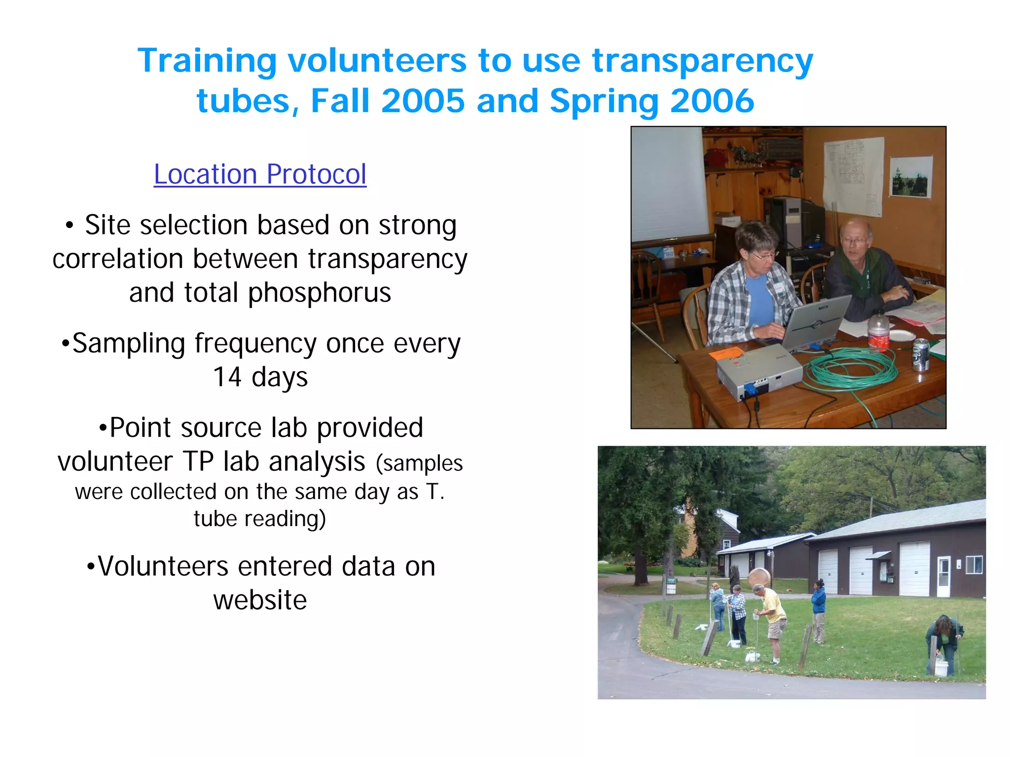 Location Protocol
• Site selection based on strong
correlation between transparency
and total phosphorus
•Sampling frequency once every
14 days
•Point source lab provided
volunteer TP lab analysis (samples
were collected on the same day as T.
tube reading)
•Volunteers entered data on
website
Training volunteers to use transparency
tubes, Fall 2005 and Spring 2006
 