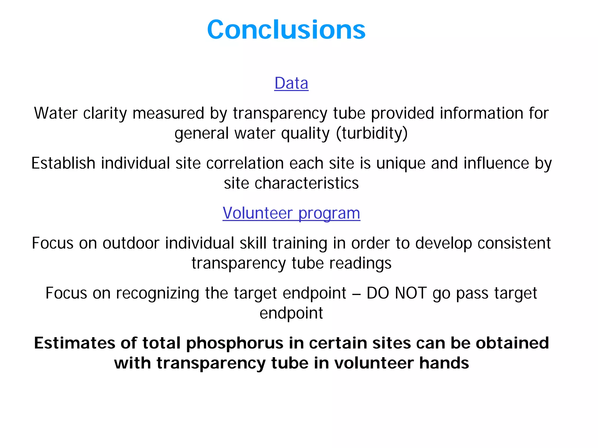 Conclusions
Data
Water clarity measured by transparency tube provided information for
general water quality (turbidity)
Establish individual site correlation each site is unique and influence by
site characteristics
Volunteer program
Focus on outdoor individual skill training in order to develop consistent
transparency tube readings
Focus on recognizing the target endpoint – DO NOT go pass target
endpoint
Estimates of total phosphorus in certain sites can be obtained
with transparency tube in volunteer hands
 