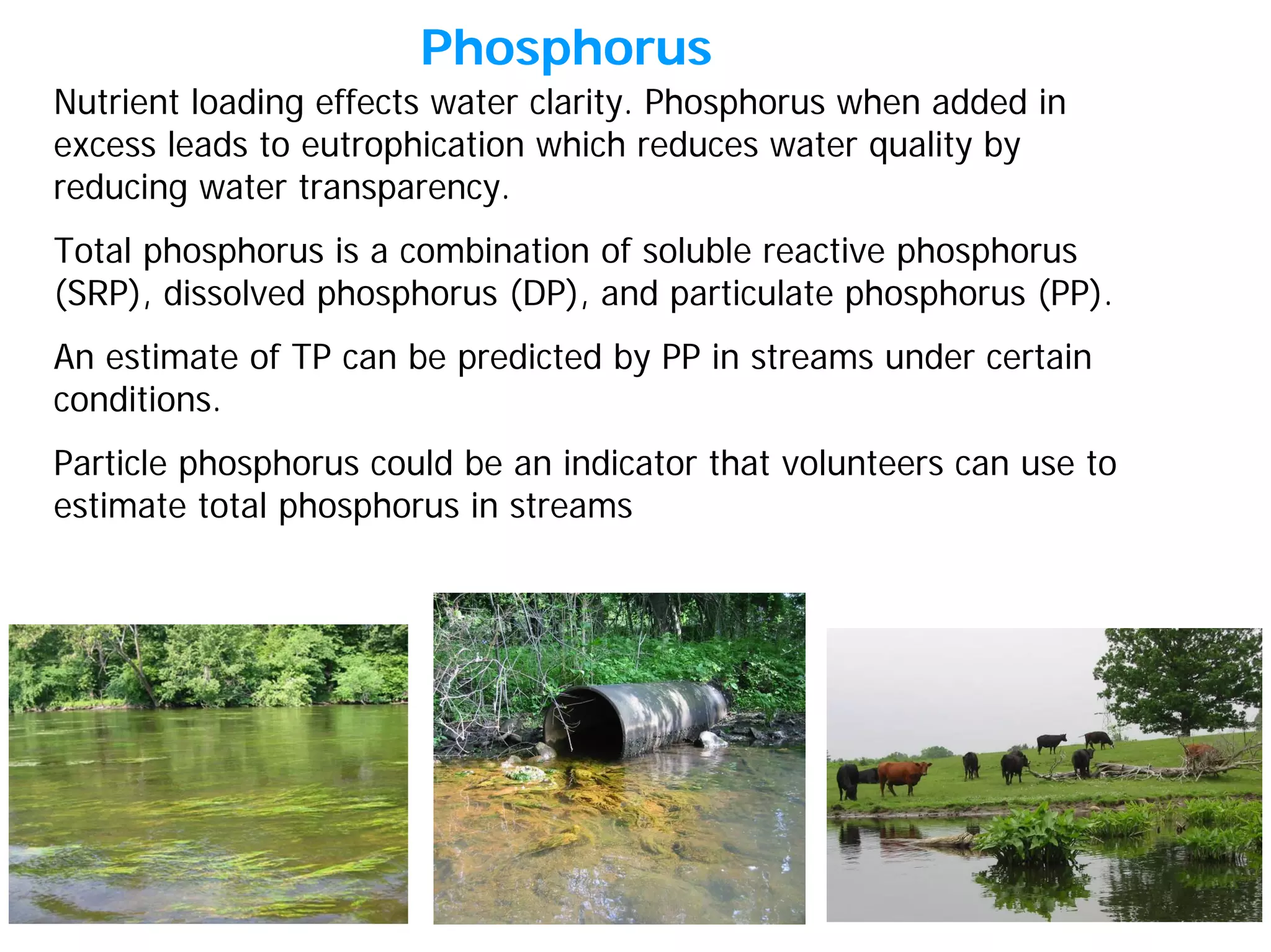 Nutrient loading effects water clarity. Phosphorus when added in
excess leads to eutrophication which reduces water quality by
reducing water transparency.
Total phosphorus is a combination of soluble reactive phosphorus
(SRP), dissolved phosphorus (DP), and particulate phosphorus (PP).
An estimate of TP can be predicted by PP in streams under certain
conditions.
Particle phosphorus could be an indicator that volunteers can use to
estimate total phosphorus in streams
Phosphorus
 
