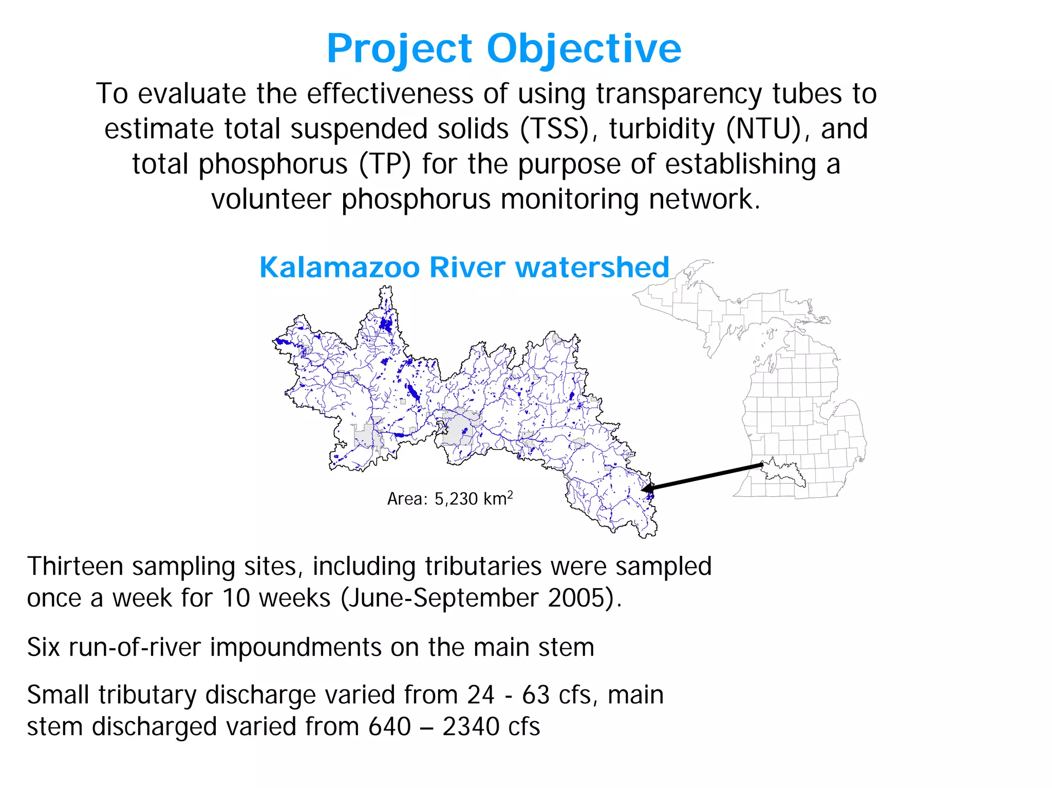 Kalamazoo River watershed
Six run-of-river impoundments on the main stem
Small tributary discharge varied from 24 - 63 cfs, main
stem discharged varied from 640 – 2340 cfs
Thirteen sampling sites, including tributaries were sampled
once a week for 10 weeks (June-September 2005).
To evaluate the effectiveness of using transparency tubes to
estimate total suspended solids (TSS), turbidity (NTU), and
total phosphorus (TP) for the purpose of establishing a
volunteer phosphorus monitoring network.
Area: 5,230 km2
Project Objective
 