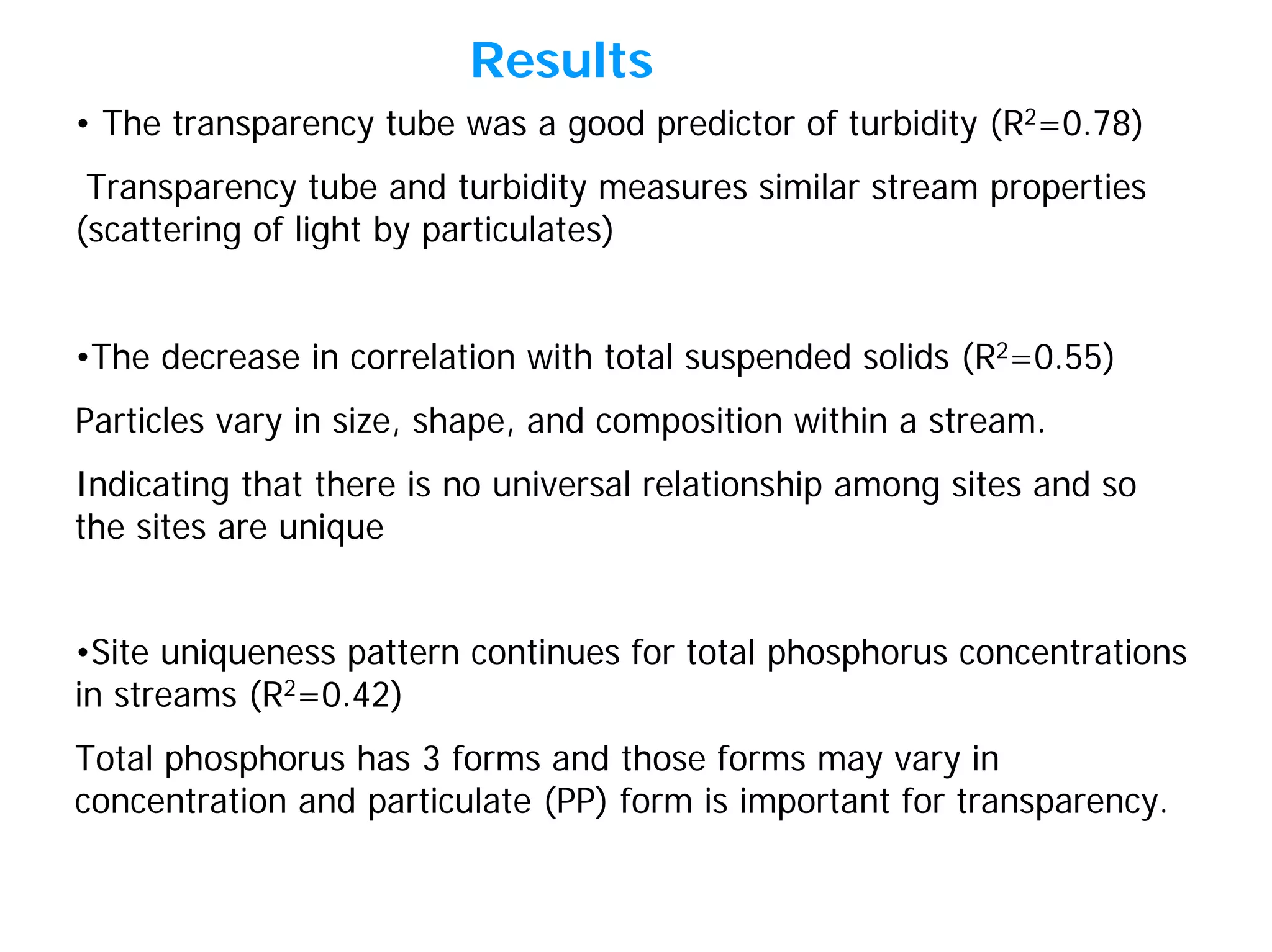 • The transparency tube was a good predictor of turbidity (R2=0.78)
Transparency tube and turbidity measures similar stream properties
(scattering of light by particulates)
•The decrease in correlation with total suspended solids (R2=0.55)
Particles vary in size, shape, and composition within a stream.
Indicating that there is no universal relationship among sites and so
the sites are unique
Results
•Site uniqueness pattern continues for total phosphorus concentrations
in streams (R2=0.42)
Total phosphorus has 3 forms and those forms may vary in
concentration and particulate (PP) form is important for transparency.
 