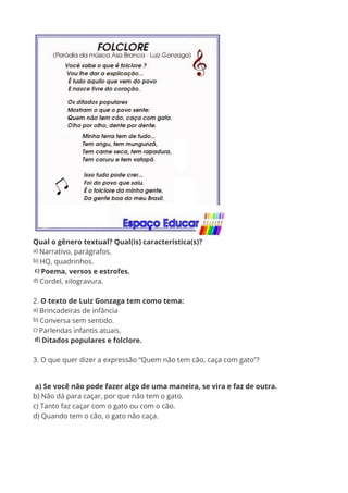 Qual o gênero textual? Qual(is) característica(s)?
a) Narrativo, parágrafos.
b) HQ, quadrinhos.
c) Poema, versos e estrofes.
d) Cordel, xilogravura.
2. O texto de Luiz Gonzaga tem como tema:
a) Brincadeiras de infância
b) Conversa sem sentido.
c) Parlendas infantis atuais.
d) Ditados populares e folclore.
3. O que quer dizer a expressão “Quem não tem cão, caça com gato”?
a) Se você não pode fazer algo de uma maneira, se vira e faz de outra.
b) Não dá para caçar, por que não tem o gato.
c) Tanto faz caçar com o gato ou com o cão.
d) Quando tem o cão, o gato não caça.
 
