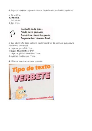 4. Segundo o texto e o que estudamos, de onde vem os ditados populares?
a) Da história.
b) Do povo
c) Da internet.
d) Dos livros.
5. Que adjetivo foi dado ao Brasil na última estrofe do poema e que palavra
representa um verbo?
a) Lugar de gente feliz/ boa.
b) Lugar de gente boa/ crer.
c) Lugar de gente trabalhadora / isso .
d) Lugar de muita gente / meu.
6. Observe o verbete a seguir e responda.
 