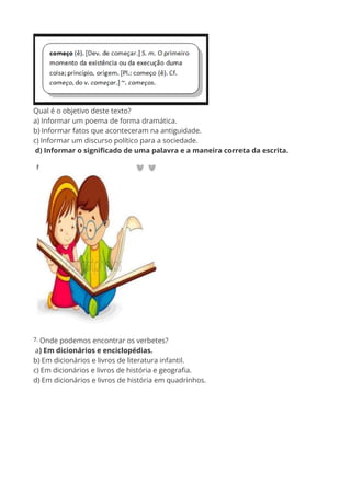 Qual é o objetivo deste texto?
a) Informar um poema de forma dramática.
b) Informar fatos que aconteceram na antiguidade.
c) Informar um discurso político para a sociedade.
d) Informar o significado de uma palavra e a maneira correta da escrita.
7. Onde podemos encontrar os verbetes?
a) Em dicionários e enciclopédias.
b) Em dicionários e livros de literatura infantil.
c) Em dicionários e livros de história e geografia.
d) Em dicionários e livros de história em quadrinhos.
 