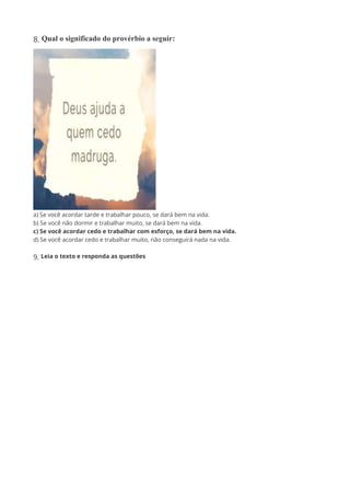 8. Qual o significado do provérbio a seguir:
a) Se você acordar tarde e trabalhar pouco, se dará bem na vida.
b) Se você não dormir e trabalhar muito, se dará bem na vida.
c) Se você acordar cedo e trabalhar com esforço, se dará bem na vida.
d) Se você acordar cedo e trabalhar muito, não conseguirá nada na vida.
9. Leia o texto e responda as questões
 