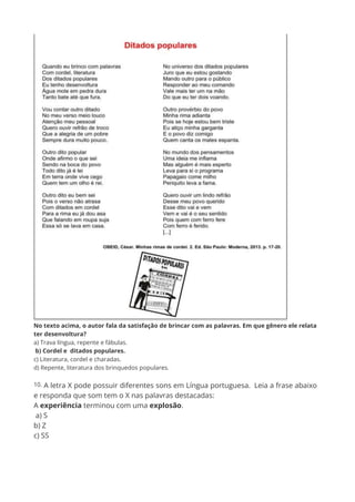 No texto acima, o autor fala da satisfação de brincar com as palavras. Em que gênero ele relata
ter desenvoltura?
a) Trava língua, repente e fábulas.
b) Cordel e ditados populares.
c) Literatura, cordel e charadas.
d) Repente, literatura dos brinquedos populares.
10. A letra X pode possuir diferentes sons em Língua portuguesa. Leia a frase abaixo
e responda que som tem o X nas palavras destacadas:
A experiência terminou com uma explosão.
a) S
b) Z
c) SS
 