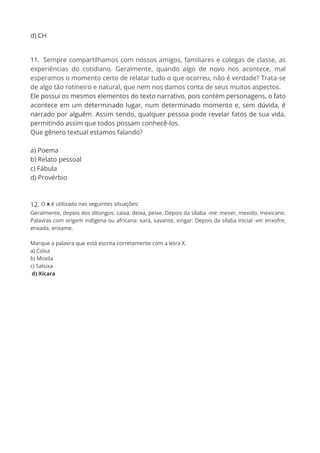 d) CH
11. Sempre compartilhamos com nossos amigos, familiares e colegas de classe, as
experiências do cotidiano. Geralmente, quando algo de novo nos acontece, mal
esperamos o momento certo de relatar tudo o que ocorreu, não é verdade? Trata-se
de algo tão rotineiro e natural, que nem nos damos conta de seus muitos aspectos.
Ele possui os mesmos elementos do texto narrativo, pois contém personagens, o fato
acontece em um determinado lugar, num determinado momento e, sem dúvida, é
narrado por alguém. Assim sendo, qualquer pessoa pode revelar fatos de sua vida,
permitindo assim que todos possam conhecê-los.
Que gênero textual estamos falando?
a) Poema
b) Relato pessoal
c) Fábula
d) Provérbio
12. O x é utilizado nas seguintes situações:
Geralmente, depois dos ditongos: caixa, deixa, peixe. Depois da sílaba -me: mexer, mexido, mexicano.
Palavras com origem indígena ou africana: xará, xavante, xingar. Depois da sílaba inicial -en: enxofre,
enxada, enxame.
Marque a palavra que está escrita corretamente com a letra X.
a) Colxa
b) Moxila
c) Salsixa
d) Xícara
 