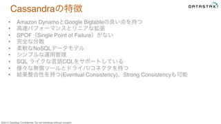 &copy;2015 DataStax Conﬁdential. Do not distribute without consent.
Cassandraの特徴
&bull;  Amazon DynamoとGoogle Bigtableの良い点を持つ
&bull;  高速パフォーマンスとリニアな拡張
&bull;  SPOF（Single Point of Failure）がない
&bull;  完全な分散
&bull;  柔軟なNoSQLデータモデル
&bull;  シンプルな運用管理
&bull;  SQL ライクな言語CQLをサポートしている
&bull;  様々な無償ツールとドライバ/コネクタを持つ
&bull;  結果整合性を持つ(Eventual Consistency)、Strong Consistencyも可能
 
