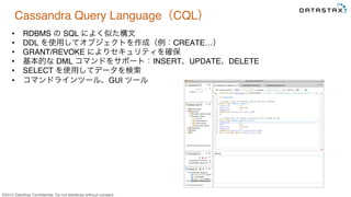 &copy;2015 DataStax Conﬁdential. Do not distribute without consent.
Cassandra Query Language（CQL）
&bull;  RDBMS の SQL によく似た構文
&bull;  DDL を使用してオブジェクトを作成（例：CREATE&hellip;）
&bull;  GRANT/REVOKE によりセキュリティを確保
&bull;  基本的な DML コマンドをサポート：INSERT、UPDATE、DELETE
&bull;  SELECT を使用してデータを検索
&bull;  コマンドラインツール、GUI ツール
 