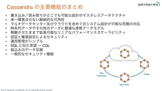 &copy;2015 DataStax Conﬁdential. Do not distribute without consent.
Cassandra の主要機能のまとめ
&bull;  書き込み／読み取りがどこでも可能な設計のマスタレスアーキテクチャ
&bull;  単一障害点のない継続的な可用性
&bull;  マルチデータセンター及びクラウドを含めてのシステム設計が可能な究極の対応
&bull;  時系列データやその他のデータに最適な柔軟データモデル
&bull;  稼働させたままで拡張可能なリニアなパフォーマンススケーラビリティ
&bull;  認証と権限設定によるセキュリティ
&bull;  運用管理がシンプル
&bull;  SQL に似た言語 ― CQL
&bull;  組込みのデータ圧縮
&bull;  一般的なセキュリティ機能
 