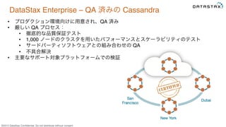 &copy;2015 DataStax Conﬁdential. Do not distribute without consent.
DataStax Enterprise &ndash; QA 済みの Cassandra
&bull;  プロダクション環境向けに用意され、QA 済み
&bull;  厳しい QA プロセス：
&bull;  徹底的な品質保証テスト
&bull;  1,000 ノードのクラスタを用いたパフォーマンスとスケーラビリティのテスト
&bull;  サードパーティソフトウェアとの組み合わせの QA
&bull;  不具合解決
&bull;  主要なサポート対象プラットフォームでの検証
 