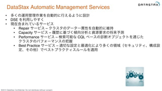 &copy;2015 DataStax Conﬁdential. Do not distribute without consent.
DataStax Automatic Management Services
&bull;  多くの運用管理作業を自動的に行えるように設計
&bull;  DSE を利用しやすく
&bull;  現在含まれているサービス
&bull;  Repair サービス &ndash; クラスタのデータ一貫性を自動的に維持
&bull;  Capacity サービス &ndash; 履歴に基づく傾向分析と資源要求の将来予測
&bull;  Performance サービス &ndash; 検索可能な CQL ベースの診断オブジェクトを通じた 
クラスタのパフォーマンスの把握
&bull;  Best Practice サービス &ndash; 適切な設定と最適化により多くの領域（セキュリティ、構成設
定、その他）でベストプラクティスルールを適用
 