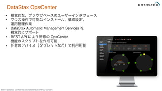 &copy;2015 DataStax Conﬁdential. Do not distribute without consent.
DataStax OpsCenter
&bull;  視覚的な、ブラウザベースのユーザーインタフェース
&bull;  マウス操作で可能なインストール、構成設定、 
運用管理作業
&bull;  DataStax Automatic Management Services を 
視覚的にサポート
&bull;  REST API により任意の OpsCenter  
機能のスクリプトを作成可能
&bull;  任意のデバイス（タブレットなど）で利用可能
 