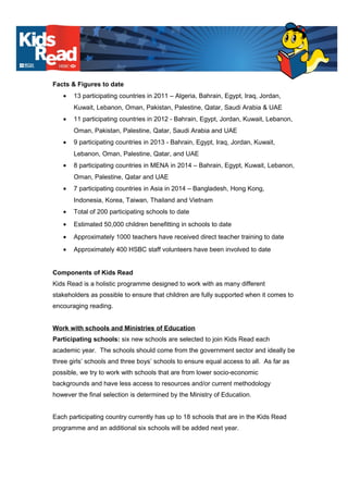 Facts & Figures to date
• 13 participating countries in 2011 – Algeria, Bahrain, Egypt, Iraq, Jordan,
Kuwait, Lebanon, Oman, Pakistan, Palestine, Qatar, Saudi Arabia & UAE
• 11 participating countries in 2012 - Bahrain, Egypt, Jordan, Kuwait, Lebanon,
Oman, Pakistan, Palestine, Qatar, Saudi Arabia and UAE
• 9 participating countries in 2013 - Bahrain, Egypt, Iraq, Jordan, Kuwait,
Lebanon, Oman, Palestine, Qatar, and UAE
• 8 participating countries in MENA in 2014 – Bahrain, Egypt, Kuwait, Lebanon,
Oman, Palestine, Qatar and UAE
• 7 participating countries in Asia in 2014 – Bangladesh, Hong Kong,
Indonesia, Korea, Taiwan, Thailand and Vietnam
• Total of 200 participating schools to date
• Estimated 50,000 children benefitting in schools to date
• Approximately 1000 teachers have received direct teacher training to date
• Approximately 400 HSBC staff volunteers have been involved to date
Components of Kids Read
Kids Read is a holistic programme designed to work with as many different
stakeholders as possible to ensure that children are fully supported when it comes to
encouraging reading.
Work with schools and Ministries of Education
Participating schools: six new schools are selected to join Kids Read each
academic year. The schools should come from the government sector and ideally be
three girls’ schools and three boys’ schools to ensure equal access to all. As far as
possible, we try to work with schools that are from lower socio-economic
backgrounds and have less access to resources and/or current methodology
however the final selection is determined by the Ministry of Education.
Each participating country currently has up to 18 schools that are in the Kids Read
programme and an additional six schools will be added next year.
 