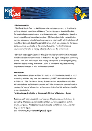 HSBC partnership
HSBC Bank Middle East Ltd & Affiliates are the exclusive sponsors of Kids Read in
eight participating countries in MENA and The Hongkong and Shanghai Banking
Corporation have awarded grants to fund seven countries in Asia Pacific. As well as
being involved from a financial perspective, HSBC were keen to be involved in the
planning stages and helped shape the programme, most notably with the inclusion of
four of their Corporate Social Responsibility areas which are addressed in the lesson
plans and, more specifically, at the community events. The four themes are
volunteerism, the value of money, arts and culture, and the environment.
HSBC staff also support Kids Read through a volunteer programme which has seen
more than three hundred members of staff across the region participate in community
events. Their roles have ranged from helping with logistics to delivering storytelling.
The latter receive training from British Council to ensure that they are sufficiently
prepared and confident to read in front of the children.
Testimonials
Kids Read involves several activities, it’s books, a lot of reading for the kids, a lot of
storytelling activities, they have volunteers through HSBC getting involved with the
activities, so I think it enhances literacy, it also promotes some of the artistic skills
with our students, and it involves parents, and I think enhancing a culture of reading
requires that you get all members of the community involved. So we’re very thankful
to have this initiative.
Her Excellency Dr. Mediha al Shebaniyah, Minister of Eduation - Oman
Teachers really appreciated kids read program. They learned new techniques for
storytelling. The teachers motivated the children and encourage them to think,
predict and guess. The books are excellent quality and different from books that
they can buy in Egypt.
Ons salib mina (Inspector in Hurghada), Egypt
 