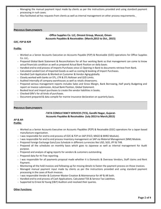 ∼ Managing the manual payment input made by clients as per the instructions provided and using standard payment
processing in rush cases.
∼ Also facilitated ad hoc requests from clients as well as internal management on other process requirements.
PREVIOUS EMPLOYMENTS
-Office Supplies Co. LLC, Omzest Group, Muscat, Oman-
Accounts Payables & Receivables (March,2015 to Oct., 2015)
O2C, P2P & R2R
Profile:
∼ Worked as a Senior Accounts Executive on Accounts Payable (P2P) & Receivable (O2C) operations for Office Supplies
Co. LLC,.
∼ Prepared Global Bank Statement & Reconciliations for all four working Bank so that management can come to know
actual financials condition as well as prepared Actual Bank Position on daily bases.
∼ Handled end to end process of Imports Purchases since LC Opening in Bank to documents retrieve from Bank.
∼ Calculated Landed Cost of Imported Goods as well as costing & booking of Import Purchases.
∼ Handled Cash Application & Worked on Customer & Vendor Aging globally.
∼ Closely worked with banks on STL, LTR & STL Rollover and O/D Limits.
∼ Audited internally of company warehouses as well as retails showrooms.
∼ Prepared various management reports includes Sales and Gross Margin, Bank Borrowing, Half yearly Budgeting and
report on Invoice submission, Actual Bank Position, Global Statement.
∼ Booked local and Import purchases to create the vendor liabilities in books.
∼ Checked GRV’s for all kinds of purchases.
∼ Document prepared & data compile for marine insurance declaration on quarterly basis.
PREVIOUS EMPLOYMENTS
-TATA CONSULTANCY SERVICES (TCS), Gandhi Nagar, Gujarat-
Accounts Payables & Receivables (July 2013 to March,2015)
AP & AR-
Profile:
∼ Worked as a Senior Accounts Executive on Accounts Payables (P2P) & Receivable (O2C) operations for a Japan based
manufacture organization.
∼ I was responsible for end to end process of O2C & P2P on SAP (FICO, MIGO & MIRO Module).
∼ I was responsible for end to end process Inventory management on SAP via Material Management (MM) Module.
∼ Prepared Foreign Exchange Gain/Loss Schedule in different currencies like USD, SGD, JPY & THB.
∼ Prepared all the schedules on monthly basis which goes to Japanese as well as internal management for Audit
purpose.
∼ Prepared and analysis of aging reports for vendors & customers outstanding.
∼ Prepared data for Hi-Tree reporting.
∼ I was responsible for all payments proposal made whether it is Domestic & Overseas Vendors, Staff claims and Rent
Payment.
∼ Monitoring all the hold invoices and following up for missing details to fasten the payment process on those invoices.
∼ Managed manual payment input made by clients as per the instructions provided and using standard payment
processing in the cases of Rush Invoices.
∼ I was responsible Vendor & Customer Master Creation & Maintenance for AP & AR both.
∼ Handled end to end process of Cash Applications. Calculated TDS & Service Tax Liabilities.
∼ Supported to Ernest & Young (E&Y) Auditors and resolved their queries.
Other Functions:
Page 2 of 4
 