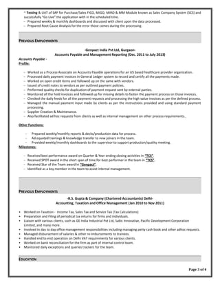 ~ Testing & UAT of SAP for Purchase/Sales FICO, MIGO, MIRO & MM Module known as Sales Company System (SCS) and
successfully “Go Live” the application with in the scheduled time.
∼ Prepared weekly & monthly dashboards and discussed with client upon the data processed.
∼ Prepared Root Cause Analysis for the error those comes during the processing.
PREVIOUS EMPLOYMENTS
-Genpact India Pvt Ltd, Gurgaon-
Accounts Payable and Management Reporting (Dec. 2011 to July 2013)
Accounts Payable -
Profile:
∼ Worked as a Process Associate on Accounts Payable operations for an US based healthcare provider organization.
∼ Processed daily payment invoices in General Ledger system to record and certify all the payments made.
∼ Worked on open credit items and followed up on the same with vendors.
∼ Issued of credit notes to vendors as per outlined payment policies.
∼ Performed quality checks for duplication of payment request sent by external parties.
∼ Monitored all the hold invoices and followed up for missing details to fasten the payment process on those invoices.
∼ Checked the daily feeds for all the payment requests and processing the high value invoices as per the defined process.
∼ Managed the manual payment input made by clients as per the instructions provided and using standard payment
processing.
∼ Supplier Creation & Maintenance.
∼ Also facilitated ad hoc requests from clients as well as internal management on other process requirements.
Other Functions:
∼ Prepared weekly/monthly reports & decks/production data for process.
∼ Ad equated trainings & knowledge transfer to new joiners in the team.
∼ Provided weekly/monthly dashboards to the supervisor to support production/quality meeting.
Milestones:
∼ Received best performance award on Quarter & Year ending closing activities in “TCS”.
∼ Received SPOT award in the short span of time for best performer in the team in “TCS”.
∼ Received Star of the Team award in “Genpact”.
∼ Identified as a key member in the team to assist internal management.
PREVIOUS EMPLOYMENTS
-R.S. Gupta & Company (Chartered Accountants) Delhi-
Accounting, Taxation and Office Management (Jan 2010 to Nov 2011)
 Worked on Taxation - Income Tax, Sales Tax and Service Tax (Tax Calculations)
 Preparation and Filing of periodical tax returns for firms and individuals.
 Liaison with various clients, such as GE India Industrial Pvt Ltd, Sabic Innovative, Pacific Development Corporation
Limited, and many more.
 Involved in day to day office management responsibilities including managing petty cash book and other adhoc requests.
 Managed disbursement of salaries & other re-imbursements to trainees.
 Handled end to end operation on Delhi VAT requirements for various clients.
 Worked on bank reconciliation for the firm as part of internal control team.
 Monitored daily exceptions and queries trackers for the team.
EDUCATION
Page 3 of 4
 