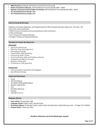 MBA (Finance), Symbioses International University Pune (Pursuing)
 Master of Commerce (M.Com), MJP Ruhelkhand University Bareilly (2007 – 2009)
 Bachelor of Commerce (B.Com) With First Division, MJP Ruhelkhand University Bareilly (2004 – 2007)
 12th
Passed (Commerce Group), 2004
 10th
Passed (Commerce Group), 2002
CERTIFICATIONS & DIPLOMAS
• Diploma in Computer Application and Programming from NICS Computer Education, Bijnor (Jan - 05 to Dec - 05)
• Buy to Pay online certification.
• Health Insurance Portability and Accountability Act online certification.
• E-Recs Certification.
• Lean Training and Testing Certification.
• Six Sigma Training and Testing Certification.
TRAININGS ATTENDED & CONDUCTED
Attended:
 MS Excel (Advance)
 Effective Time Management
 Managing Change
 Presentation Skills Workshop
 Enhancing Team Fitness
 Communication Skills and Positive Attitude
 Interpersonal Skills for Success
 Business writing skills
 Conference calls essentials
Conducted:
 Process training to new joiners and colleagues.
 Basic MS Excel training.
COMPUTER PROFICIENCY
 Oracle
 SAP FICO Module
 SCS (MIRO, MIGO & MM Module)
 NewGen, Isight & BSS
 Flexi
 MS Office (Advance)
 Outlook
 Tally ERP 9 and 7.2
PERSONAL DETAILS
 Date of Birth: 29 September 1985
 Languages Known: English, Hindi, Little Bit Arabic
 Permanent Address: Sri Namdev Traders, Station Road, Chuchaila Kalan, Mandi Dhanoura, Dist. – JP Nagar (U.P.) 244231
 Passport Detail – Valid up to 2021
Excellent references can be furnished upon request
Page 4 of 4
 