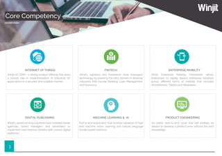 3
Core Competency
INTERNET OF THINGS
Winjit IoT GDM - a strong product oﬀering that plays
a pivotal role in implementation of Industrial IoT
applications in a secured and scalable manner.
FINTECH
Winjit’s solutions and framework have leveraged
technology by lowering the entry barriers in ﬁnancial
industries that include Banking, Loan Management
and Insurance.
ENTERPRISE MOBILITY
Winjit Enterprise Mobility Framework allows
enterprises to rapidly deploy enterprise solutions
across diﬀerent forms of mobility that includes
Smartphones, Tablets and Wearables.
DIGITAL PUBLISHING
Winjit’s award winning solutions have enabled media
agencies, brand managers and advertisers to
implement new revenue streams with various digital
platforms.
MACHINE LEARNING & AI
End to end automation that involves adoption of high
end machine vision, learning and natural language
model based solutions.
PRODUCT ENGINEERING
An entire start-to-end cycle that will enables an
ideator to develop a product even without the tech
knowledge.
 