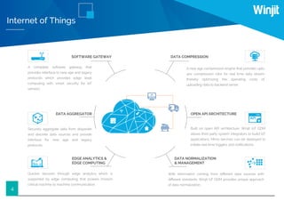 4
Internet of Things
SOFTWARE GATEWAY
A complete software gateway that
provides interface to new age and legacy
protocols which provides edge level
computing with smart security for IoT
sensors.
DATA AGGREGATOR
EDGE ANALYTICS &
EDGE COMPUTING
DATA COMPRESSION
OPEN API ARCHITECTURE
DATA NORMALIZATION
& MANAGEMENT
Securely aggregate data from disparate
and discrete data sources and provide
interface for new age and legacy
protocols.
Built on open API architecture, Winjit IoT GDM
allows third party system integrators to build IoT
applications. Micro services can be deployed to
initiate real time triggers and notiﬁcations.
Quicker decision through edge analytics which is
supported by edge computing that powers mission
critical machine to machine communication.
With information coming from diﬀerent data sources with
diﬀerent standards, Winjit IoT GDM provides unique approach
of data normalization.
A new age compression engine that provides upto
40x compression ratio for real time data stream
thereby optimizing the operating costs of
uploading data to backend server.
 