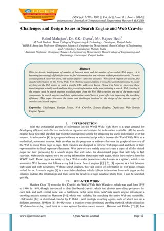 ISSN (e): 2250 – 3005 || Vol, 04 || Issue, 6 || June – 2014 ||
International Journal of Computational Engineering Research (IJCER)
www.ijceronline.com Open Access Journal Page 42
Challenges and Design Issues in Search Engine and Web Crawler
Rahul Mahajan1
, Dr. S.K. Gupta2
, Mr. Rajeev Bedi3
1
M.Tech Student, Beant College of Engineering & Technology, Gurdaspur, Punjab,India
2
HOD & Associate Professor (Computer Science & Engineering Department), Beant College of Engineering
and Technology, Gurdaspur, Punjab, India
3
Assistant Professor (Computer Science & Engineering Department), Beant College of Engineering and
Technology, Gurdaspur, Punjab, India.
I. INTRODUCTION
With the exponential growth of information on the World Wide Web, there is a great demand for
developing efficient and effective methods to organize and retrieve the information available. All the search
engines have powerful crawlers that visit the internet time to time for extracting the useful information over the
internet. A web-crawler [4] is a program/software or automated script which browses the World Wide Web in a
methodical, automated manner. Web crawlers are the programs or software that uses the graphical structure of
the Web to move from page to page. Web crawlers are designed to retrieve Web pages and add them or their
representations to local repository/databases. Web crawlers are mainly used to create a copy of all the visited
pages for later processing by a search engine that will index the downloaded pages that will help in fast
searches. Web search engines work by storing information about many web pages, which they retrieve from the
WWW itself. These pages are retrieved by a Web crawler (sometimes also known as a spider), which is an
automated Web browser that follows every link it sees. Search engines [1], [ 2], [3] operate as a link between
web users and web documents. Without search engines, this vast source of information in web pages remain
veiled for us. A search engine [6] is a searchable database which collects information from web pages on the
Internet, indexes the information and then stores the result in a huge database where from it can be searched
quickly.
II. RELATED WORK
Matthew Gray [5] wrote the first Crawler, the World Wide Web Wanderer, which was used from 1993
to 1996. In 1998, Google introduced its first distributed crawler, which had distinct centralized processes for
each task and each central node was a bottleneck. After some time, AltaVista search engine introduced a
crawling module named as Mercator [16], which was scalable, for searching the entire Web and extensible.
UbiCrawler [14] a distributed crawler by P. Boldi , with multiple crawling agents, each of which run on a
different computer. IPMicra [13] by Odysseus a location-aware distributed crawling method, which utilized an
IP address hierarchy, crawl links in a near optimal location aware manner. Hammer and Fiddler [7] ,[8] has
Abstract
With the drastic development of number of Internet users and the number of accessible Web pages , it is
becoming increasingly difficult for users to find documents that are relevant to their particular needs. To make
searching much easier for users, web search engines came into existence. Web Search engines are used to find
specific information on the World Wide Web. Without search engines, it would be almost impossible to locate
anything on the Web unless or until a specific URL address is known. Hence it is better to know how these
search engines actually work and how they present information to the user initiating a search. Web crawling is
the process used by search engines to collect pages from the Web. Web crawlers are one of the most crucial
components in search engines and their optimization would have a great effect on improving the searching
efficiency .This paper discusses the issues and challenges involved in the design of the various types of
crawlers and search engine.
Keywords: Challenges, Design Issues, Web Crawler, Search Engine, Duplicate, Web Search
Engine, Spam
 