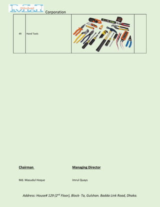 Corporation
Address: House# 129 (2nd
Floor), Block- Ta, Gulshan. Badda Link Road, Dhaka.
49 Hand Tools
Chairman Managing Director
Md. Masudul Hoque Imrul Quays
 