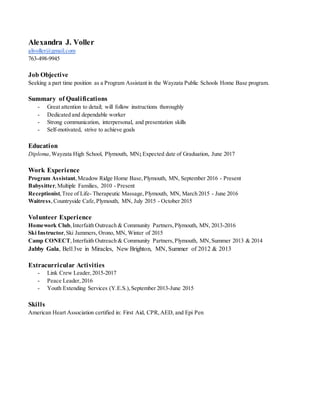 Alexandra J. Voller
alivoller@gmail.com
763-498-9945
Job Objective
Seeking a part time position as a Program Assistant in the Wayzata Public Schools Home Base program.
Summary of Qualifications
- Great attention to detail; will follow instructions thoroughly
- Dedicated and dependable worker
- Strong communication, interpersonal, and presentation skills
- Self-motivated, strive to achieve goals
Education
Diploma,Wayzata High School, Plymouth, MN; Expected date of Graduation, June 2017
Work Experience
Program Assistant,Meadow Ridge Home Base,Plymouth, MN, September 2016 - Present
Babysitter,Multiple Families, 2010 - Present
Receptionist,Tree of Life- Therapeutic Massage,Plymouth, MN, March 2015 - June 2016
Waitress,Countryside Cafe,Plymouth, MN, July 2015 - October 2015
Volunteer Experience
Homework Club,Interfaith Outreach & Community Partners,Plymouth, MN, 2013-2016
Ski Instructor,Ski Jammers, Orono, MN, Winter of 2015
Camp CONECT,Interfaith Outreach & Community Partners,Plymouth, MN,Summer 2013 & 2014
Jabby Gala, Bel13ve in Miracles, New Brighton, MN, Summer of 2012 & 2013
Extracurricular Activities
- Link Crew Leader,2015-2017
- Peace Leader,2016
- Youth Extending Services (Y.E.S.),September 2013-June 2015
Skills
American Heart Association certified in: First Aid, CPR,AED, and Epi Pen
 