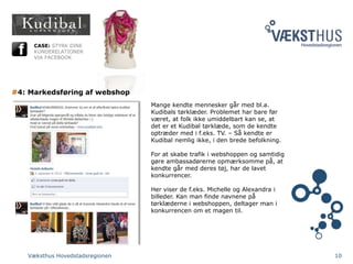 Væksthus Hovedstadsregionen 10
CASE: STYRK DINE
KUNDERELATIONER
VIA FACEBOOK
#4: Markedsføring af webshop
Mange kendte mennesker går med bl.a.
Kudibals tørklæder. Problemet har bare før
været, at folk ikke umiddelbart kan se, at
det er et Kudibal tørklæde, som de kendte
optræder med i f.eks. TV. – Så kendte er
Kudibal nemlig ikke, i den brede befolkning.
For at skabe trafik i webshoppen og samtidig
gøre ambassadørerne opmærksomme på, at
kendte går med deres tøj, har de lavet
konkurrencer.
Her viser de f.eks. Michelle og Alexandra i
billeder. Kan man finde navnene på
tørklæderne i webshoppen, deltager man i
konkurrencen om et magen til.
 
