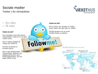 Sociale medier
Twitter | En introduktion
• Giv viden
• Få viden
Vidste du det?
60 % af dem, der opretter en Twitter
profil, sletter den igen efter en måned
20.000 danskere har en profil.
10.000 af dem er inaktive.
Vidste du det?
Over halvdelen af de 500 største
virksomheder i USA har nu en aktiv
Twitter konto.
Det er næsten dobbelt så
mange som sidste år.
Ni af de 10 øverste er
konstant aktive.
Det er især detailhandels-
virksomheder, fødevare- og
dagligvarebranchen samt
forsikringsbranchen, der har
taget Twitter til sig.
 