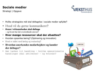 Sociale medier
Strategi | Opgave
• Hvilke strategiske mål skal deltagelse i sociale medier opfylde?
• Hvad vil du gerne kommunikere?
• Hvem i virksomheden skal deltage
– og hvem har det overordnede ansvar?
• Hvor mange ressourcer skal der afsættes?
• Hvordan opsamles læring? (Optimering og innovation)
• Hvad er målet med læring og evaluering?
• Hvordan anerkendes medarbejdere og kunder
der deltager?
• Gør tanker til handling – hvilke operationelle
handlinger skal aktiveres? – og hvornår?
 