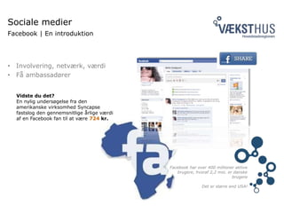 • Involvering, netværk, værdi
• Få ambassadører
Sociale medier
Facebook | En introduktion
Facebook har over 400 millioner aktive
brugere, hvoraf 2,2 mio. er danske
brugere
Det er større end USA!
Vidste du det?
En nylig undersøgelse fra den
amerikanske virksomhed Syncapse
fastslog den gennemsnitlige årlige værdi
af en Facebook fan til at være 724 kr.
 