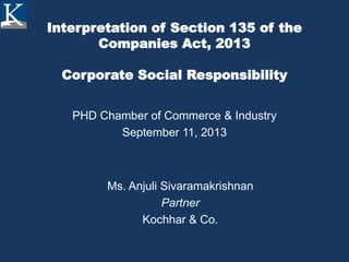 Interpretation of Section 135 of the
Companies Act, 2013
Corporate Social Responsibility
PHD Chamber of Commerce & Industry
September 11, 2013
Ms. Anjuli Sivaramakrishnan
Partner
Kochhar & Co.
 