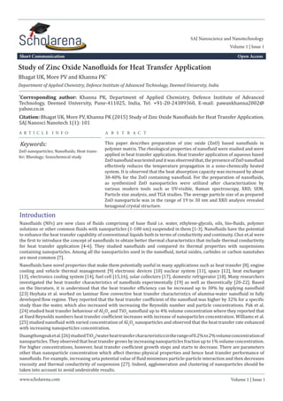 Study of Zinc Oxide Nanofluids for Heat Transfer Application
Department of Applied Chemistry, Defence Institute of Advanced Technology, Deemed University, India
a r t i c l e i n f o
Keywords:
a B S T R A C T
This paper describes preparation of zinc oxide (ZnO) based nanofluids in
polymer matrix. The rheological properties of nanofluid were studied and were
applied in heat transfer application. Heat transfer application of aqueous based
ZnOnanofluidwastestedanditwasobservedthat,thepresenceofZnOnanofluid
effectively reduces the temperature propagation in a sono-chemically heated
system. It is observed that the heat absorption capacity was increased by about
30-40% for the ZnO containing nanofluid. For the preparation of nanofluids,
as synthesized ZnO nanoparticles were utilized after characterization by
various modern tools such as UV-visible, Raman spectroscopy, XRD, SEM,
Particle size analysis, and TGA studies. The average particle size of as prepared
ZnO nanoparticle was in the range of 19 to 30 nm and XRD analysis revealed
hexagonal crystal structure.
*
Corresponding author: Khanna PK, Department of Applied Chemistry, Defence Institute of Advanced
Technology, Deemed University, Pune-411025, India, Tel: +91-20-24389360, E-mail: pawankhanna2002@
yahoo.co.in
Bhagat UK, More PV and Khanna PK*
Nanofluids (NFs) are new class of fluids comprising of base fluid i.e. water, ethylene-glycols, oils, bio-fluids, polymer
solutions or other common fluids with nanoparticles (1-100 nm) suspended in them [1-3]. Nanofluids have the potential
to enhance the heat transfer capability of conventional liquids both in terms of conductivity and continuity. Choi et.al were
the first to introduce the concept of nanofluids to obtain better thermal characteristics that include thermal conductivity
for heat transfer application [4-6]. They studied nanofluids and compared its thermal properties with suspensions
containing nanoparticles. Among all the nanoparticles used in the nanofluid, metal oxides, carbides or carbon nanotubes
are most common [7].
Citation: Bhagat UK, More PV, Khanna PK (2015) Study of Zinc Oxide Nanofluids for Heat Transfer Application.
SAJ Nanosci Nanotech 1(1): 101
Volume 1 | Issue 1
Introduction
ZnO nanoparticles; Nanofluids; Heat trans-
fer; Rheology; Sonochemical study
Short Communication Open Access
www.scholarena.com
Volume 1 | Issue 1
SAJ Nanoscience and Nanotechnology
Nanofluids have novel properties that make them potentially useful in many applications such as heat transfer [8], engine
cooling and vehicle thermal management [9] electronic devices [10] nuclear system [11], space [12], heat exchanger
[13], electronics cooling system [14], fuel cell [15,16], solar collectors [17], domestic refrigerator [18]. Many researchers
investigated the heat transfer characteristics of nanofluids experimentally [19] as well as theoretically [20-22]. Based
on the literature, it is understood that the heat transfer efficiency can be increased up to 30% by applying nanofluid
[23] Heyhata et al. worked on laminar flow convective heat transfer characteristics of alumina-water nanofluid in fully
developed flow regime. They reported that the heat transfer coefficient of the nanofluid was higher by 32% for a specific
study than the water, which also increased with increasing the Reynolds number and particle concentrations. Pak et al.
[24] studied heat transfer behaviour of Al2
O3
and TiO2
nanofluid up to 4% volume concentration where they reported that
at fixed Reynolds numbers heat transfer coefficient increases with increase of nanoparticles concentration. Williams et al.
[25] studied nanofluid with varied concentration of Al2
O3
nanoparticles and observed that the heat transfer rate enhanced
with increasing nanoparticles concentration.
Duangthongsuketal.[26]studiedTiO2
/waterheattransfercharacteristicsintherangeof0.2%to2%volumeconcentrationof
nanoparticles. They observed that heat transfer grows by increasing nanoparticles fraction up to 1% volume concentration.
For higher concentrations, however, heat transfer coefficient growth stops and starts to decrease. There are parameters
other than nanoparticle concentration which affect thermo physical properties and hence heat transfer performance of
nanofluids. For example, increasing zeta potential value of fluid minimizes particle-particle interaction and then decreases
viscosity and thermal conductivity of suspension [27]. Indeed, agglomeration and clustering of nanoparticles should be
taken into account to avoid undesirable results.
 